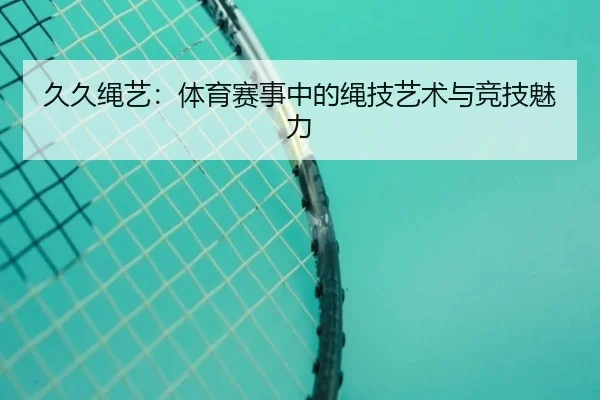 久久绳艺：体育赛事中的绳技艺术与竞技魅力