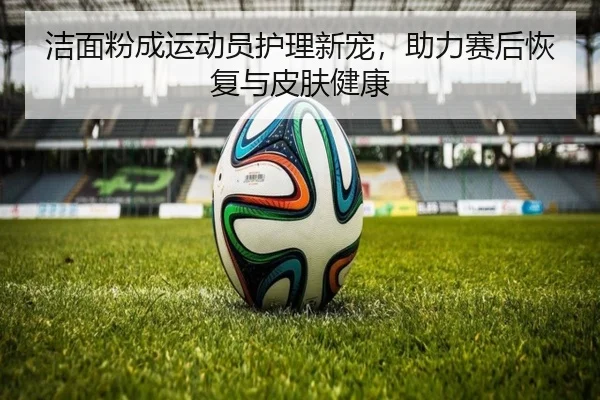 洁面粉成运动员护理新宠，助力赛后恢复与皮肤健康
