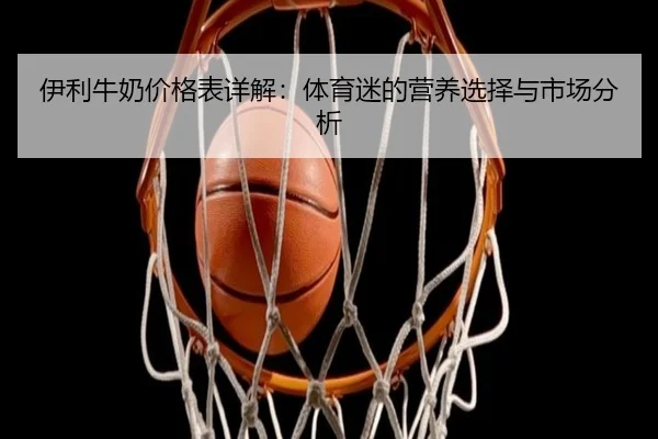 伊利牛奶价格表详解：体育迷的营养选择与市场分析